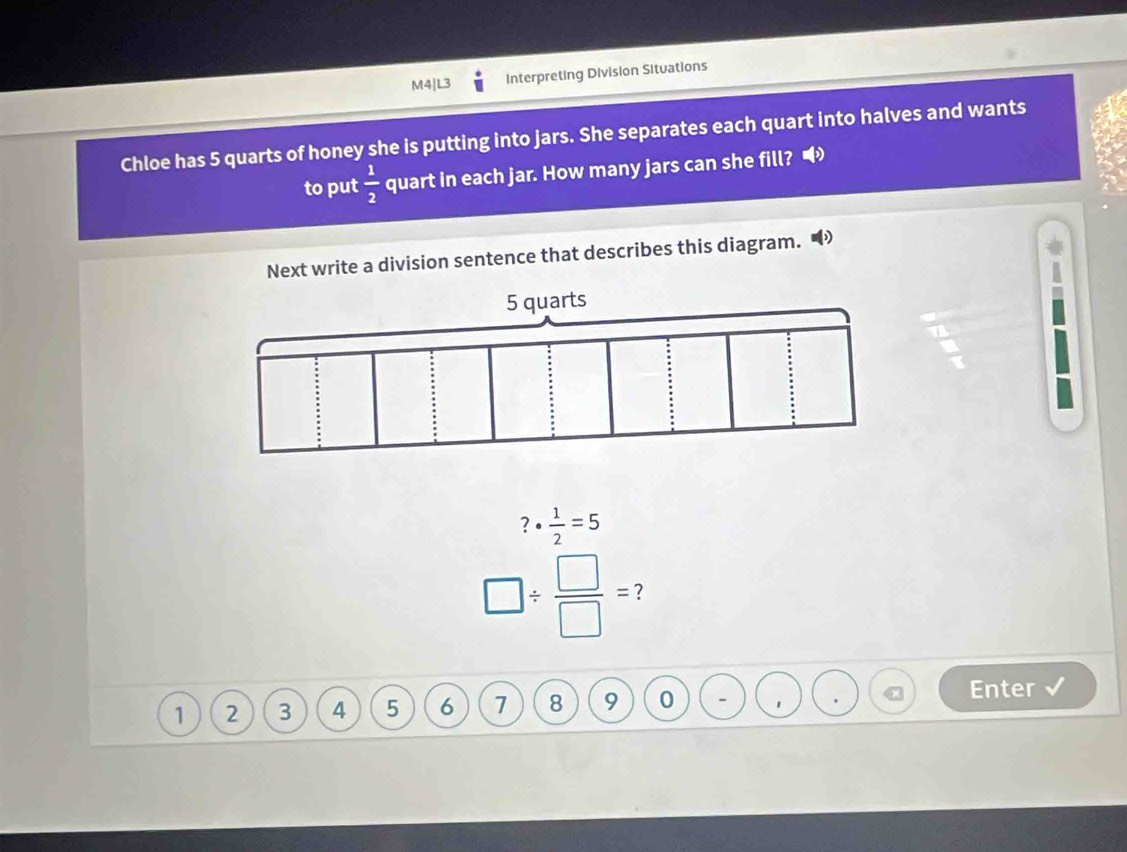 M4|L3 Interpreting Division Situations 
Chloe has 5 quarts of honey she is putting into jars. She separates each quart into halves and wants 
to put  1/2  quart in each jar. How many jars can she fill? 
Next write a division sentence that describes this diagram. 
B^ ?·  1/2 =5
□ /  □ /□  = 7
1 2 3 4 5 6 7 8 9 0 - 
Enter