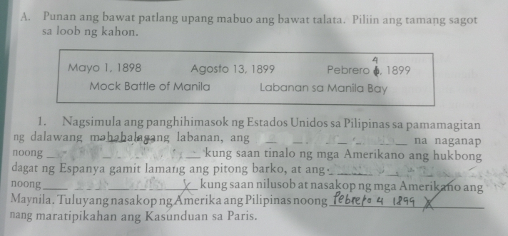 Punan ang bawat patlang upang mabuo ang bawat talata. Piliin ang tamang sagot 
sa loob ng kahon. 
4 
Mayo 1, 1898 Agosto 13, 1899 Pebrero , 1899
Mock Battle of Manila Labanan sa Manila Bay 
1. Nagsimula ang panghihimasok ng Estados Unidos sa Pilipinas sa pamamagitan 
ng dalawang məhabalagang labanan, ang __na naganap 
noong ____kung saan tinalo ng mga Amerikano ang hukbong 
dagat ng Espanya gamit lamang ang pitong barko, at ang⊥_ 
_ 
_ 
noong_ _kung saan nilusob at nasakop ng mga Amerikano ang 
Maynila. Tuluyang nasakop ng Amerika ang Pilipinas noong_ 
nang maratipikahan ang Kasunduan sa Paris.