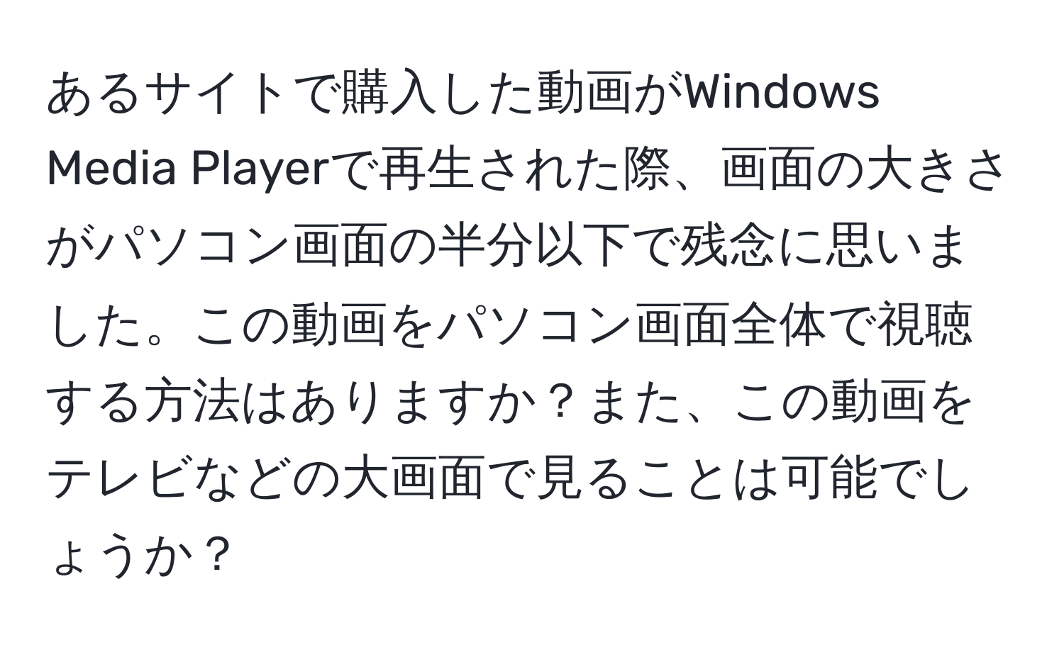 あるサイトで購入した動画がWindows Media Playerで再生された際、画面の大きさがパソコン画面の半分以下で残念に思いました。この動画をパソコン画面全体で視聴する方法はありますか？また、この動画をテレビなどの大画面で見ることは可能でしょうか？