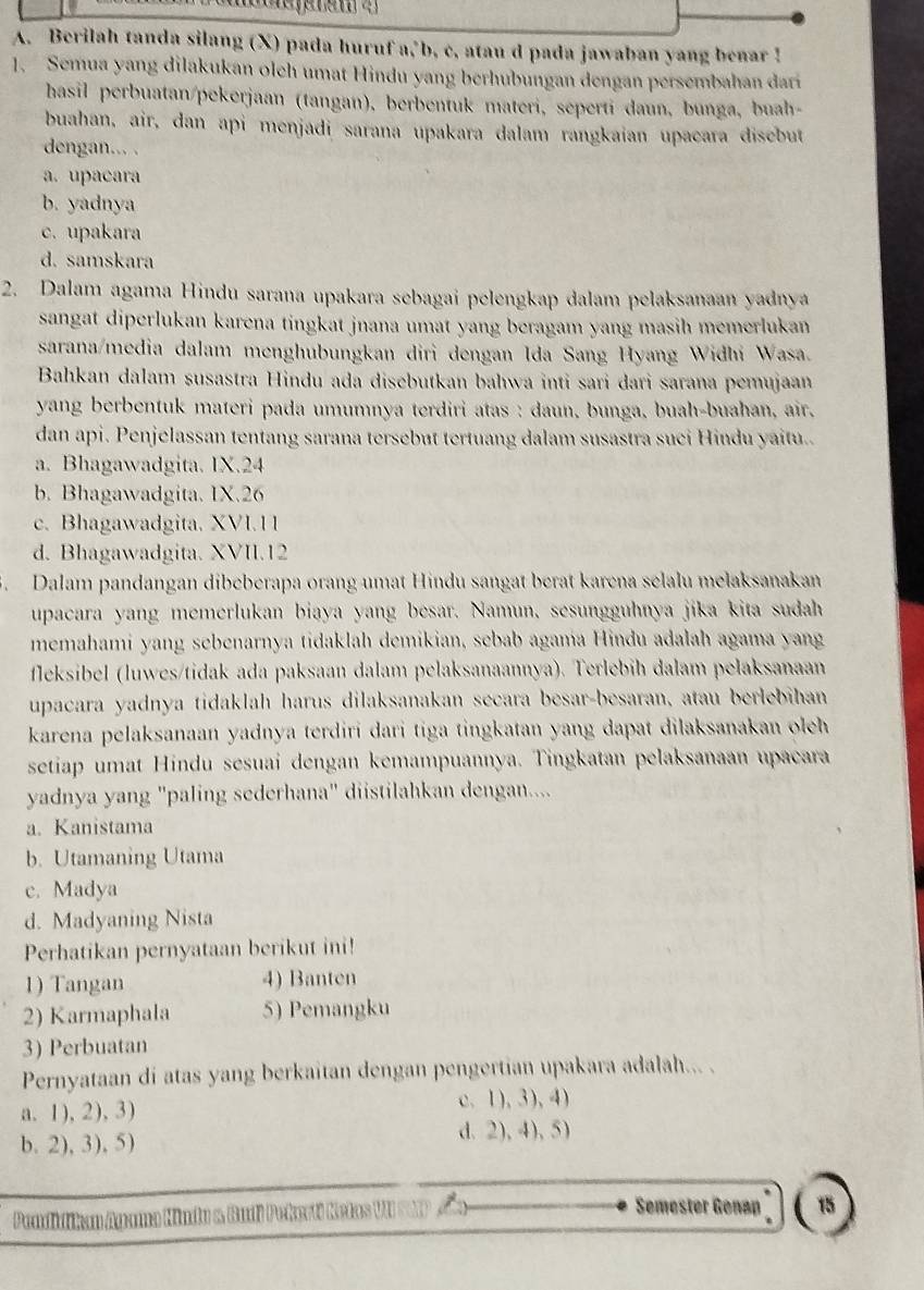 Berilah tanda silang (X) pada huruf a, b, c, atau d pada jawaban yang benar !
1. Semua yang dilakukan olch umat Hindu yang berhubungan dengan persembahan dari
hasil perbuatan/pekerjaan (tangan), berbentuk materi, seperti daun, bunga, buah-
buahan, air, dan api menjadi sarana upakara dalam rangkaian upacara disebut
dengan... .
a. upacara
b. yadnya
c. upakara
d. samskara
2. Dalam agama Hindu sarana upakara sebagai pelengkap dalam pelaksanaan yadnya
sangat diperlukan karena tingkat jnana umat yang beragam yang masih memerlukan 
sarana/media dalam menghubungkan diri dengan Ida Sang Hyang Widhi Wasa.
Bahkan dalam susastra Hindu ada disebutkan bahwa inti sari dari sarana pemujaan
yang berbentuk materi pada umumnya terdiri atas : daun, bunga, buah-buahan, air.
dan api. Penjelassan tentang sarana tersebut tertuang dalam susastra suci Hindu yaitu..
a. Bhagawadgita. IX.24
b. Bhagawadgita. IX.26
c. Bhagawadgita. XVI.1 1
d. Bhagawadgita. XVII.12
5. Dalam pandangan dibeberapa orang umat Hindu sangat berat karena selalu melaksanakan
upacara yang memerlukan biaya yang besar. Namun, sesungguhnya jika kita sudah
memahami yang sebenarnya tidaklah demikian, sebab agama Hindu adalah agama yang
fleksibel (luwes/tidak ada paksaan dalam pelaksanaannya). Terlebih dalam pelaksanaan
upacara yadnya tidaklah harus dilaksanakan secara besar-besaran, atau berlebihan
karena pelaksanaan yadnya terdiri dari tiga tingkatan yang dapat dilaksanakan oleh 
setiap umat Hindu sesuai dengan kemampuannya. Tingkatan pelaksanaan upacara
yadnya yang "paling sederhana" diistilahkan dengan....
a. Kanistama
b. Utamaning Utama
c. Madya
d. Madyaning Nista
Perhatikan pernyataan berikut ini!
1) Tangan 4) Banten
2) Karmaphala 5) Pemangku
3) Perbuatan
Pernyataan di atas yang berkaitan dengan pengertian upakara adalah... .
a. 1), 2), 3)
c. 1),3),4)
b. 2), 3), 5) d. 2), 4), 5)
Pendidikan Ayama Hindu & Budi Pekesti Ketas
Semester Genap 15