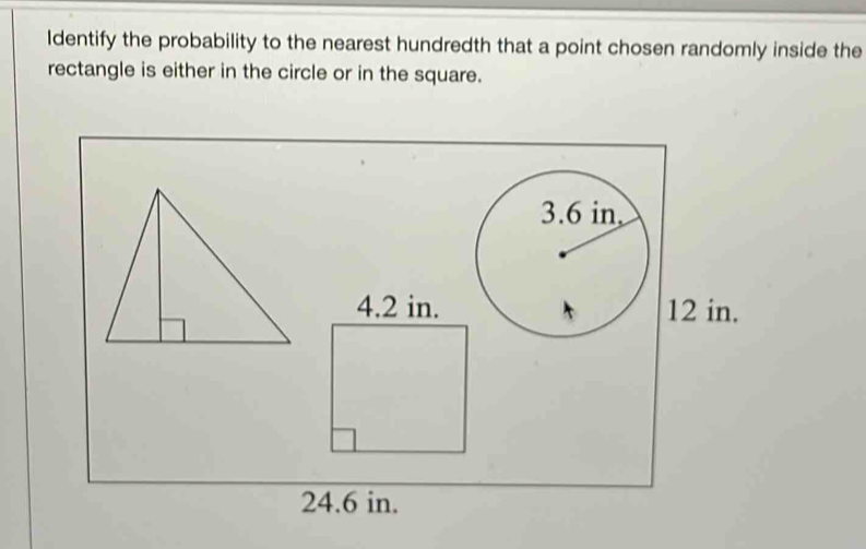 Identify the probability to the nearest hundredth that a point chosen randomly inside the 
rectangle is either in the circle or in the square.
12 in.
24.6 in.