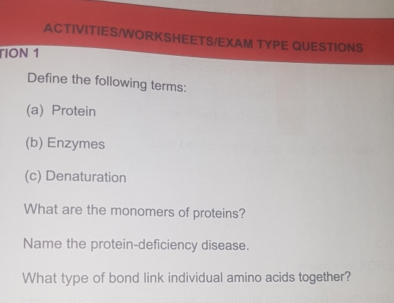 ACTIVITIES/WORKSHEETS/EXAM TYPE QUESTIONS 
TION 1 
Define the following terms: 
(a) Protein 
(b) Enzymes 
(c) Denaturation 
What are the monomers of proteins? 
Name the protein-deficiency disease. 
What type of bond link individual amino acids together?