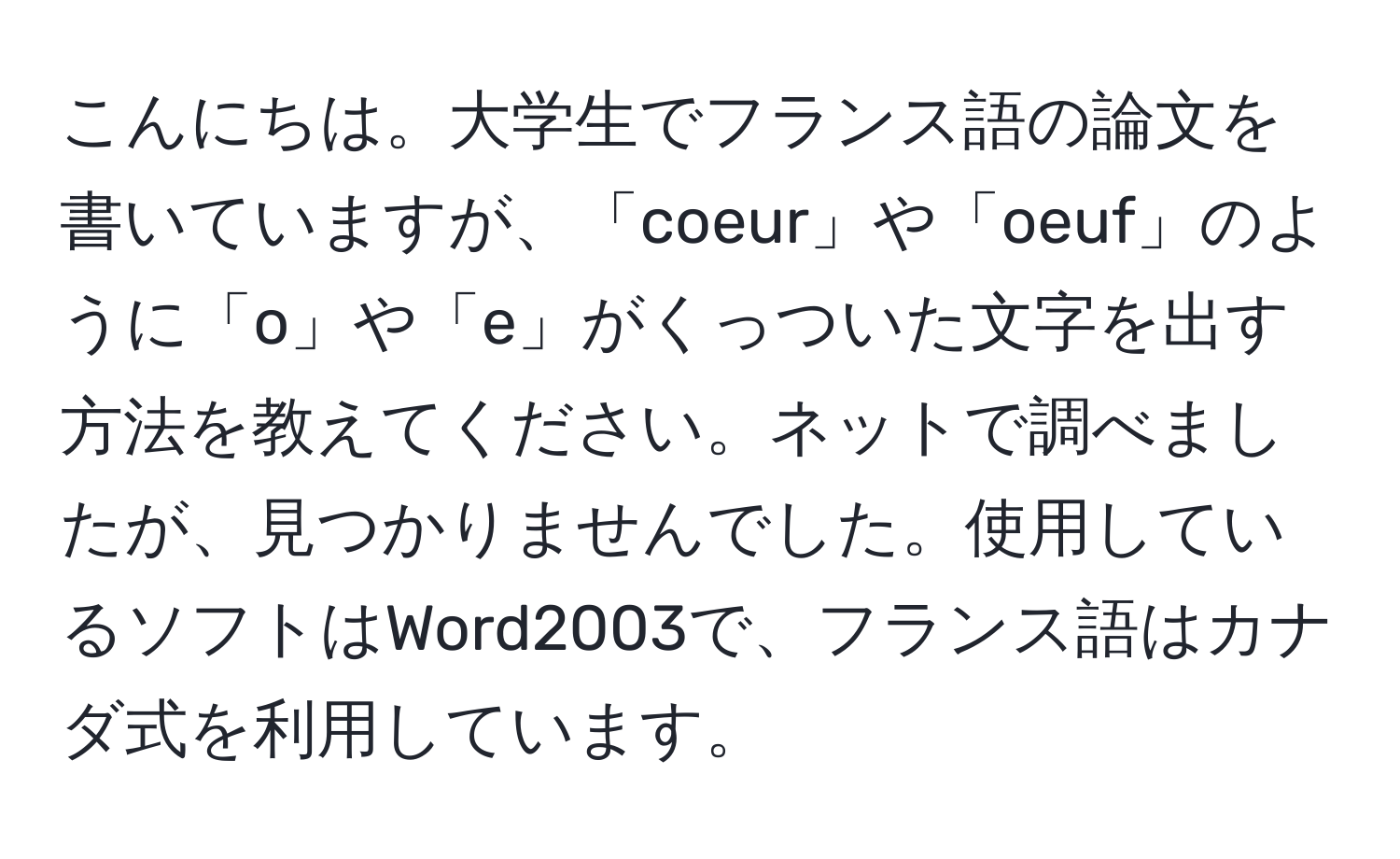 こんにちは。大学生でフランス語の論文を書いていますが、「coeur」や「oeuf」のように「o」や「e」がくっついた文字を出す方法を教えてください。ネットで調べましたが、見つかりませんでした。使用しているソフトはWord2003で、フランス語はカナダ式を利用しています。