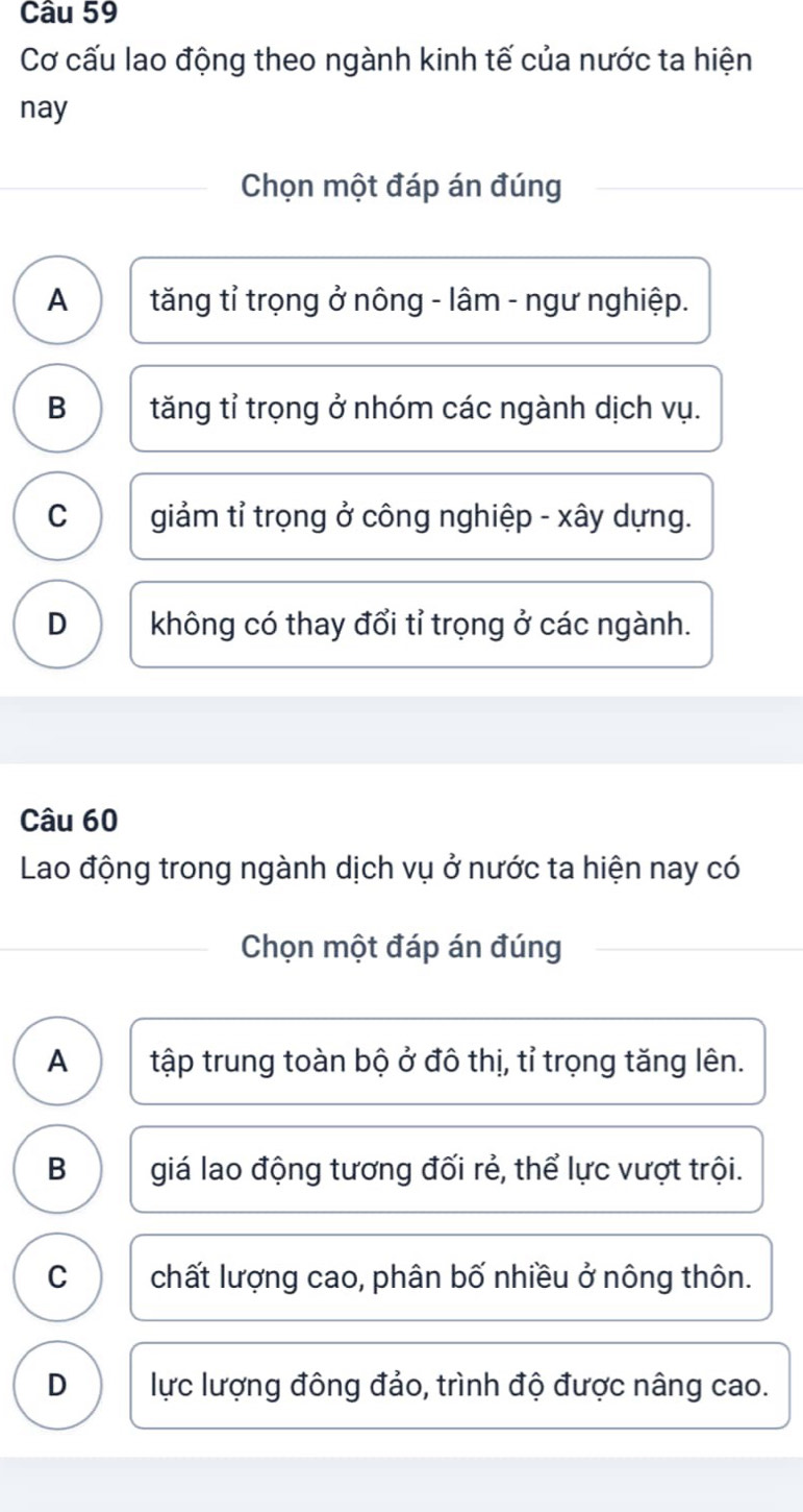 Cơ cấu lao động theo ngành kinh tế của nước ta hiện
nay
Chọn một đáp án đúng
A tăng tỉ trọng ở nông - lâm - ngư nghiệp.
B tăng tỉ trọng ở nhóm các ngành dịch vụ.
C giảm tỉ trọng ở công nghiệp - xây dựng.
D không có thay đổi tỉ trọng ở các ngành.
Câu 60
Lao động trong ngành dịch vụ ở nước ta hiện nay có
Chọn một đáp án đúng
A tập trung toàn bộ ở đô thị, tỉ trọng tăng lên.
B giá lao động tương đối rẻ, thể lực vượt trội.
C chất lượng cao, phân bố nhiều ở nông thôn.
D lực lượng đông đảo, trình độ được nâng cao.