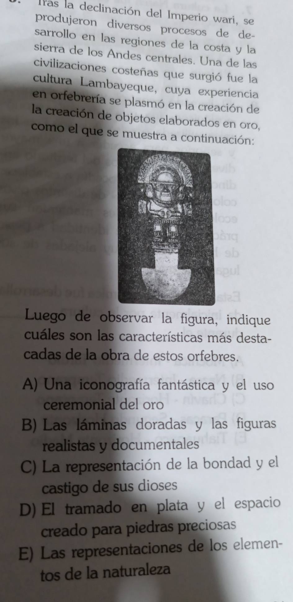 Tras la declinación del Imperio wari, se
produjeron diversos procesos de de-
sarrollo en las regiones de la costa y la
sierra de los Andes centrales. Una de las
civilizaciones costeñas que surgió fue la
cultura Lambayeque, cuya experiencia
en orfebrería se plasmó en la creación de
la creación de objetos elaborados en oro,
como el que se muestra a continuación:
Luego de observar la figura, indique
cuáles son las características más desta-
cadas de la obra de estos orfebres.
A) Una iconografía fantástica y el uso
ceremonial del oro
B) Las láminas doradas y las figuras
realistas y documentales
C) La representación de la bondad y el
castigo de sus dioses
D) El tramado en plata y el espacio
creado para piedras preciosas
E) Las representaciones de los elemen-
tos de la naturaleza