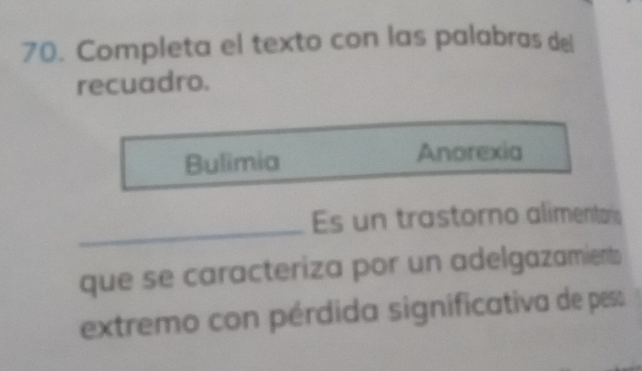 Completa el texto con las palabras del 
recuadro. 
Bulimia 
Anorexia 
_ 
Es un trastorno alimentario 
que se caracteriza por un adelgazamients 
extremo con pérdida significativa de pes: