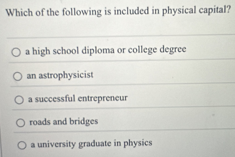 Which of the following is included in physical capital?
a high school diploma or college degree
an astrophysicist
a successful entrepreneur
roads and bridges
a university graduate in physics