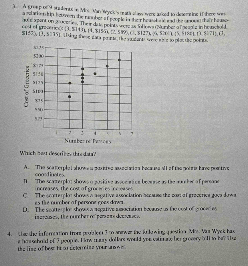 A group of 9 students in Mrs. Van Wyck’s math class were asked to determine if there was
a relationship between the number of people in their household and the amount their house-
hold spent on groceries. Their data points were as follows (Number of people in household, (3,$143), (4,$156), (2,$89), (2,$127), (6,$201), (5,$180), (3,$171), (3, 
cost of groceries):
$152), (3,$135). Using these data points, the students were able to plot the points.
Which best describes this data?
A. The scatterplot shows a positive association because all of the points have positive
coordinates.
B. The scatterplot shows a positive association because as the number of persons
increases, the cost of groceries increases.
C. The scatterplot shows a negative association because the cost of groceries goes down
as the number of persons goes down.
D. The scatterplot shows a negative association because as the cost of groceries
increases, the number of persons decreases.
4. Use the information from problem 3 to answer the following question. Mrs. Van Wyck has
a household of 7 people. How many dollars would you estimate her grocery bill to be? Use
the line of best fit to determine your answer.