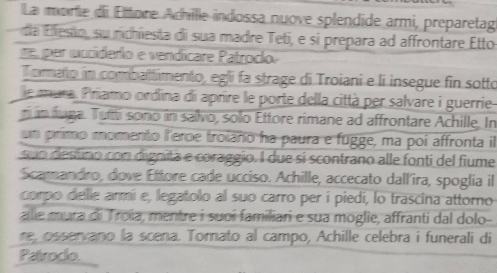 La morte di Ettore Achille indossa nuove splendide armi, preparetag 
a esto , su richiesta di sua madre Teti, e si prepara ad affrontare Etto 
e per ucciderlo e vendicare Patroclo. 
Torato in combattimento, egli fa strage di Troiani e li insegue fin sotto 
le mura. Príamo ordína di aprire le porte della città per salvare i guerrie 
n in fuga. Tutti sono in salvo, solo Ettore rimane ad affrontare Achille. In 
un primo momento l'eroe troiaño ha paura e fugge, ma poi affronta il 
suo destino con dignita e coraggio. I due si scontrano alle fonti del fiume 
Scamandro, dove Ettore cade ucciso. Achille, accecato dall'ira, spoglia il 
corpo delle armí e, legatolo al suo carro per í piedi, lo trascina attorno 
alle mura di Troía, mentre í suoi familiari e sua moglie, affranti dal dolo- 
re, osservano la scena. Tomato al campo, Achille celebra i funerali di 
Patrodo.