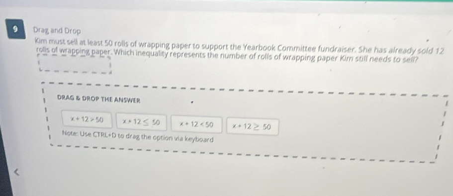 Drag and Drop 
Kim must sell at least 50 rolls of wrapping paper to support the Yearbook Committee fundraiser. She has already sold 12
rolls of wrapping paper. Which inequality represents the number of rolls of wrapping paper Kirn still needs to sell? 
d 
DRAG & DROP THE ANSWER
x+12>50 x+12 ≤ 50 x+12<50</tex> x+12 ≥ 50
Note: Use CTRL+D to drag the option via keyboard