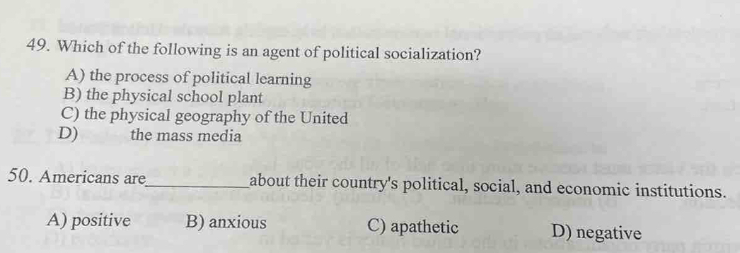 Which of the following is an agent of political socialization?
A) the process of political learning
B) the physical school plant
C) the physical geography of the United
D) the mass media
50. Americans are_ about their country's political, social, and economic institutions.
A) positive B) anxious C) apathetic D) negative