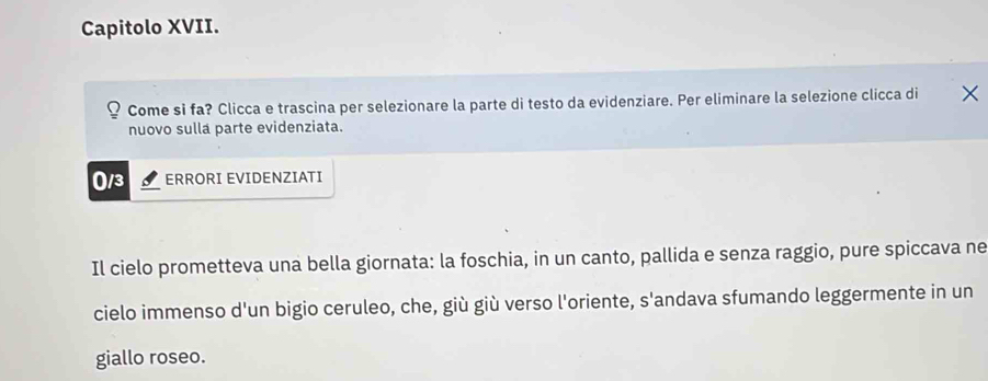 Capitolo XVII. 
Come si fa? Clicca e trascina per selezionare la parte di testo da evidenziare. Per eliminare la selezione clicca di 
nuovo sulla parte evidenziata.
0/3 ERRORI EVIDENZIATI 
Il cielo prometteva una bella giornata: la foschia, in un canto, pallida e senza raggio, pure spiccava ne 
cielo immenso d'un bigio ceruleo, che, giù giù verso l'oriente, S' andava sfumando leggermente in un 
giallo roseo.