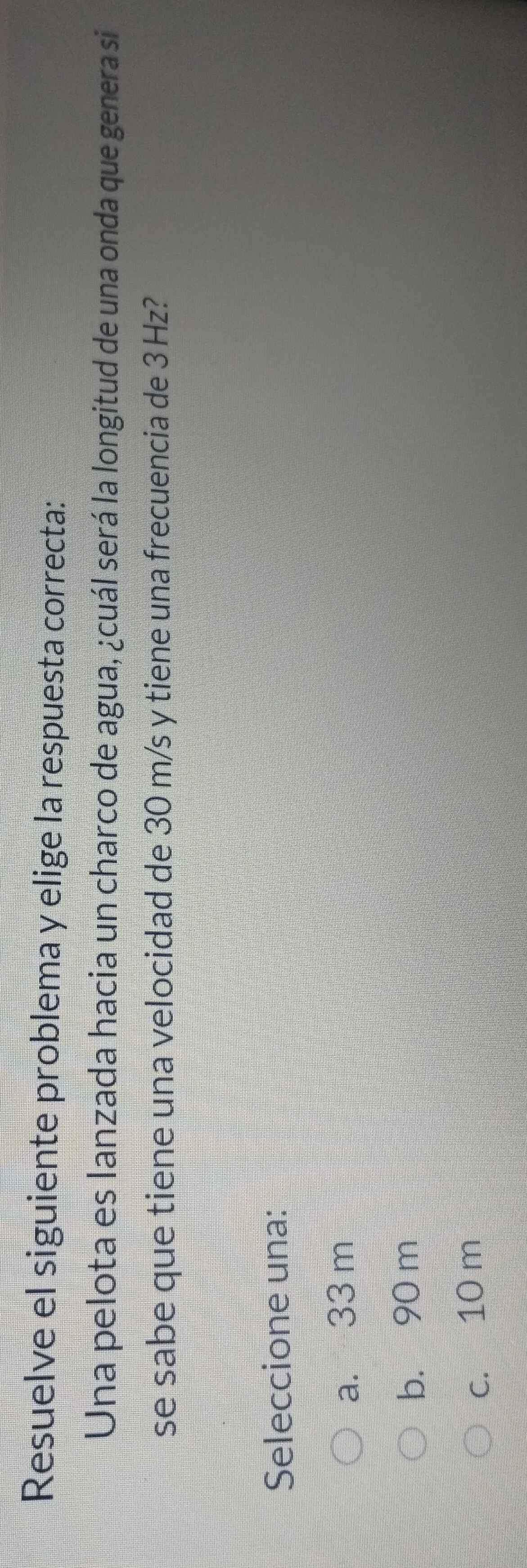 Resuelve el siguiente problema y elige la respuesta correcta:
Una pelota es lanzada hacia un charco de agua, ¿cuál será la longitud de una onda que genera si
se sabe que tiene una velocidad de 30 m/s y tiene una frecuencia de 3 Hz?
Seleccione una:
a. 33 m
b. 90 m
c. 10 m