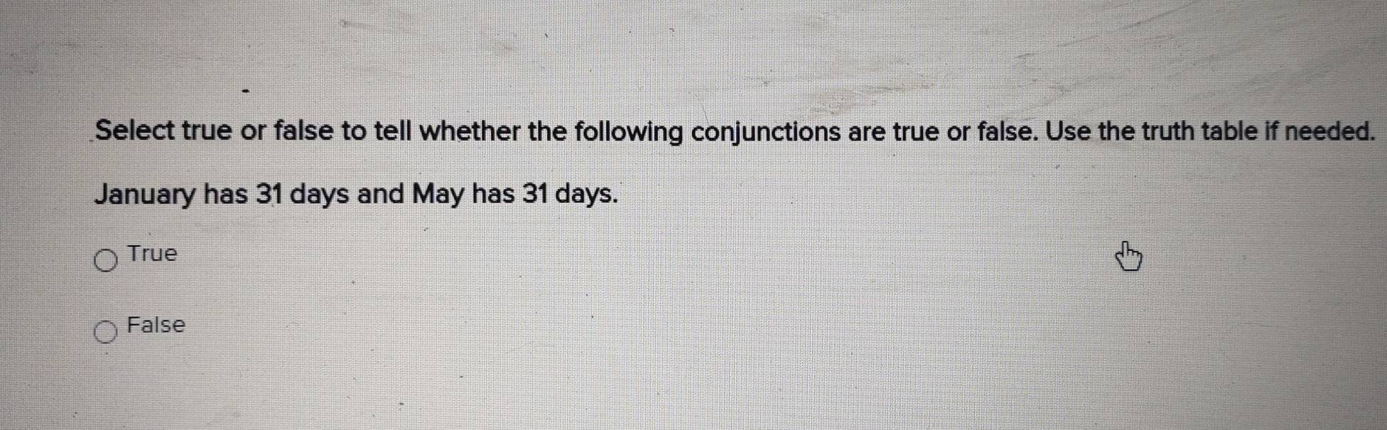 Select true or false to tell whether the following conjunctions are true or false. Use the truth table if needed.
January has 31 days and May has 31 days.
True
False