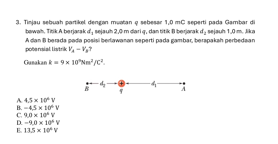 Tinjau sebuah partikel dengan muatan q sebesar 1,0 mC seperti pada Gambar di
bawah. Titik A berjarak d_1 sejauh 2,0 m dari q, dan titik B berjarak d_2 sejauh 1,0 m. Jika
A dan B berada pada posisi berlawanan seperti pada gambar, berapakah perbedaan
potensial listrik V_A-V_B ?
Gunakan k=9* 10^9Nm^2/C^2. 
varnothing arrow d_2 +
d_1
q
A
A. 4,5* 10^6V
B. -4,5* 10^6V
C. 9, 0* 10^6V
D. -9, 0* 10^6V
E. 13,5* 10^6V