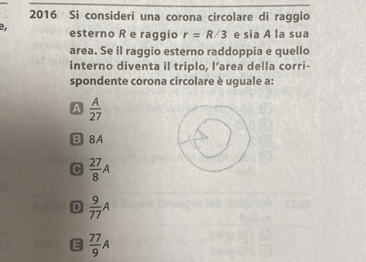 2016 Si consideri una corona circolare di raggio
e
esterno R e raggio r=R/3 e sia A la sua
area. Se il raggio esterno raddoppia e quello
interno diventa il triplo, l’area della corri-
spondente corona circolare è uguale a:
A  A/27 
B8A
C  27/8 A
D  9/77 A
E  77/9 A