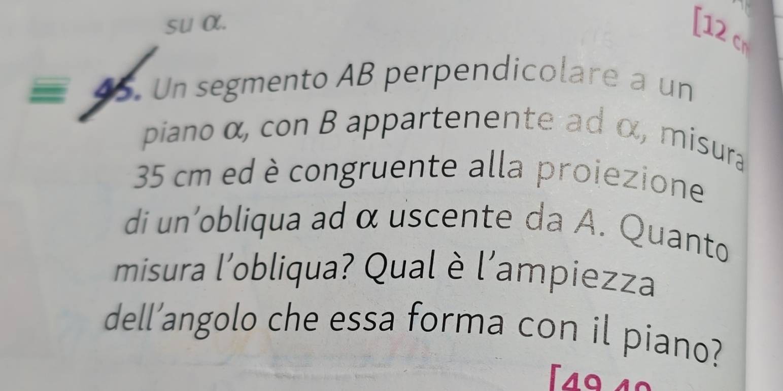 su α. 
[ 12 cm
45 . Un segmento AB perpendicolare a un 
piano α, con B appartenente ad α, misura
35 cm ed è congruente alla proiezione 
di un'obliqua ad α uscente da A. Quanto 
misura l'obliqua? Qual è l'ampiezza 
dell’angolo che essa forma con il piano?