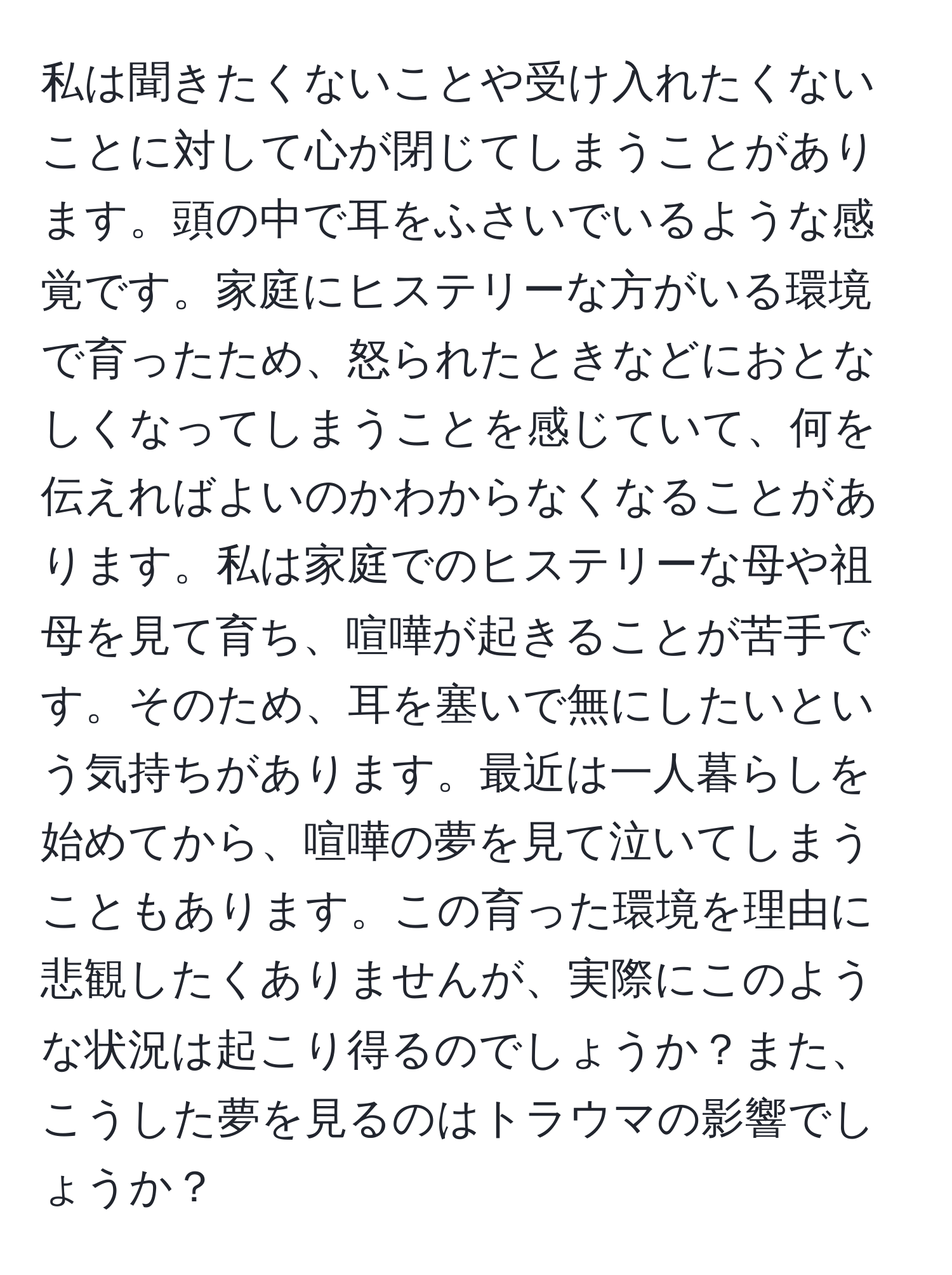 私は聞きたくないことや受け入れたくないことに対して心が閉じてしまうことがあります。頭の中で耳をふさいでいるような感覚です。家庭にヒステリーな方がいる環境で育ったため、怒られたときなどにおとなしくなってしまうことを感じていて、何を伝えればよいのかわからなくなることがあります。私は家庭でのヒステリーな母や祖母を見て育ち、喧嘩が起きることが苦手です。そのため、耳を塞いで無にしたいという気持ちがあります。最近は一人暮らしを始めてから、喧嘩の夢を見て泣いてしまうこともあります。この育った環境を理由に悲観したくありませんが、実際にこのような状況は起こり得るのでしょうか？また、こうした夢を見るのはトラウマの影響でしょうか？