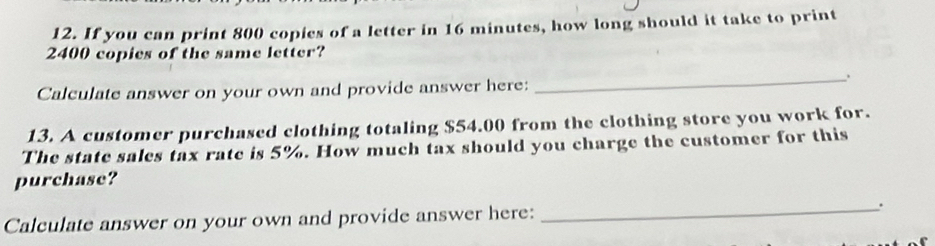 If you can print 800 copies of a letter in 16 minutes, how long should it take to print
2400 copies of the same letter? 
_ 
. 
Calculate answer on your own and provide answer here: 
13. A customer purchased clothing totaling $54.00 from the clothing store you work for. 
The state sales tax rate is 5%. How much tax should you charge the customer for this 
purchase? 
Calculate answer on your own and provide answer here: _.