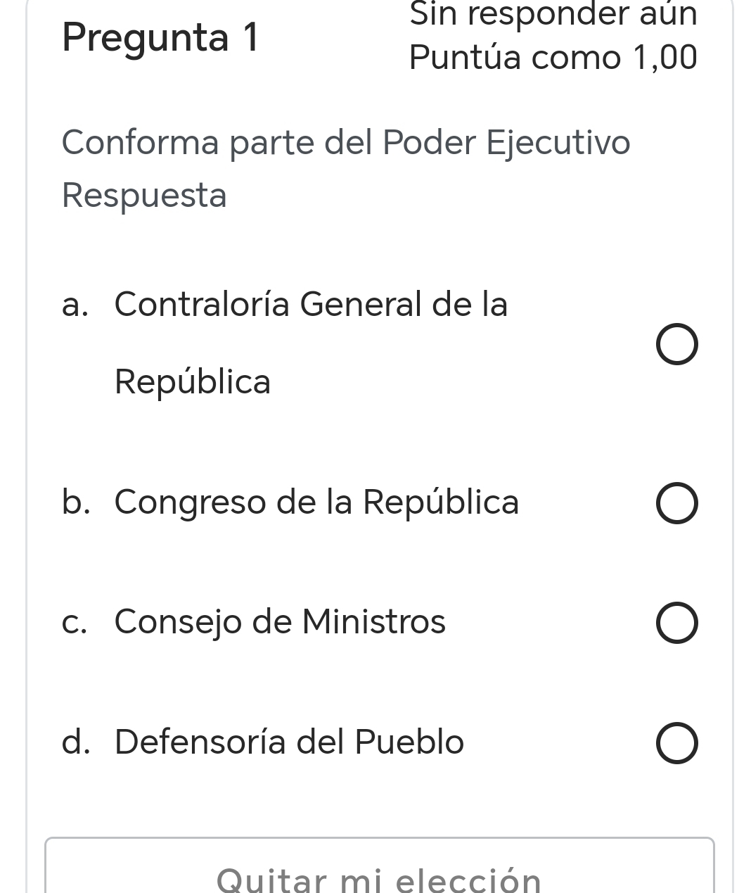 Pregunta 1
Sin responder aún
Puntúa como 1,00
Conforma parte del Poder Ejecutivo
Respuesta
a. Contraloría General de la
República
b. Congreso de la República
c. Consejo de Ministros
d. Defensoría del Pueblo
Quitar mi elección