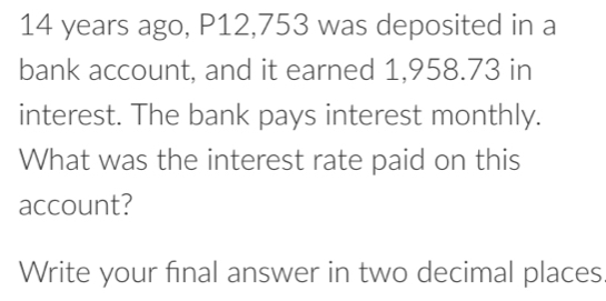 14 years ago, P12,753 was deposited in a 
bank account, and it earned 1,958.73 in 
interest. The bank pays interest monthly. 
What was the interest rate paid on this 
account? 
Write your final answer in two decimal places