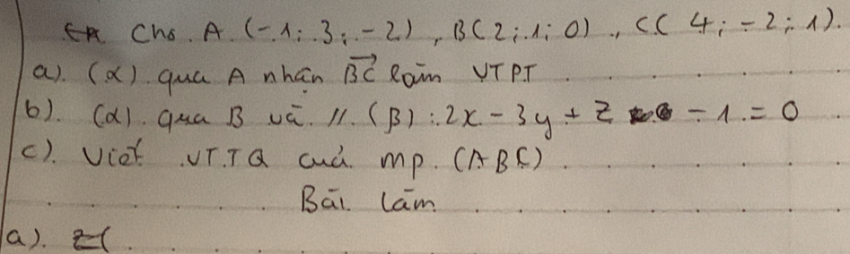 Chs. A (-1;);-2), B(2;1;0), C(4;-2;1). 
a). (ǎ) quá A nhán vector BC Ram VTPT 
6). (d) qua B vú. ) 11.(beta ):2x-3y+z -1=0
(). Viot UT. TQ cuà mp. (ABC) 
Bāi Lam 
a). (