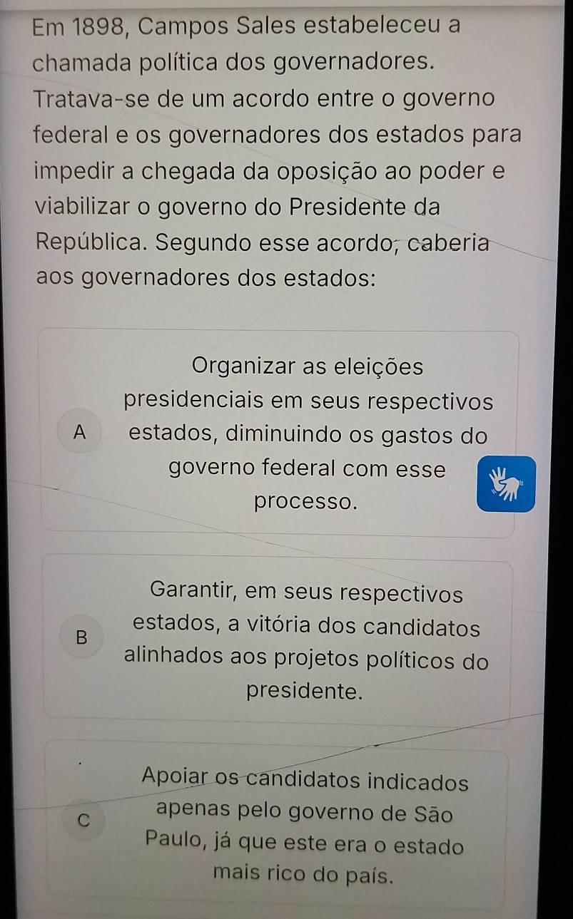 Em 1898, Campos Sales estabeleceu a
chamada política dos governadores.
Tratava-se de um acordo entre o governo
federal e os governadores dos estados para
impedir a chegada da oposição ao poder e
viabilizar o governo do Presidente da
República. Segundo esse acordo, caberia
aos governadores dos estados:
Organizar as eleições
presidenciais em seus respectivos
A estados, diminuindo os gastos do
governo federal com esse
processo.
Garantir, em seus respectivos
B
estados, a vitória dos candidatos
alinhados aos projetos políticos do
presidente.
Apoiar os candidatos indicados
C apenas pelo governo de São
Paulo, já que este era o estado
mais rico do país.