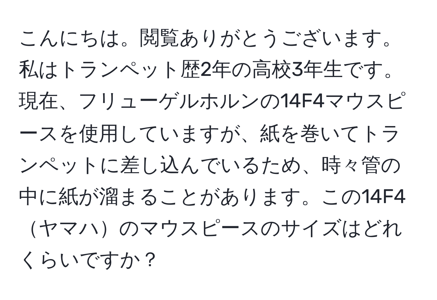 こんにちは。閲覧ありがとうございます。私はトランペット歴2年の高校3年生です。現在、フリューゲルホルンの14F4マウスピースを使用していますが、紙を巻いてトランペットに差し込んでいるため、時々管の中に紙が溜まることがあります。この14F4ヤマハのマウスピースのサイズはどれくらいですか？