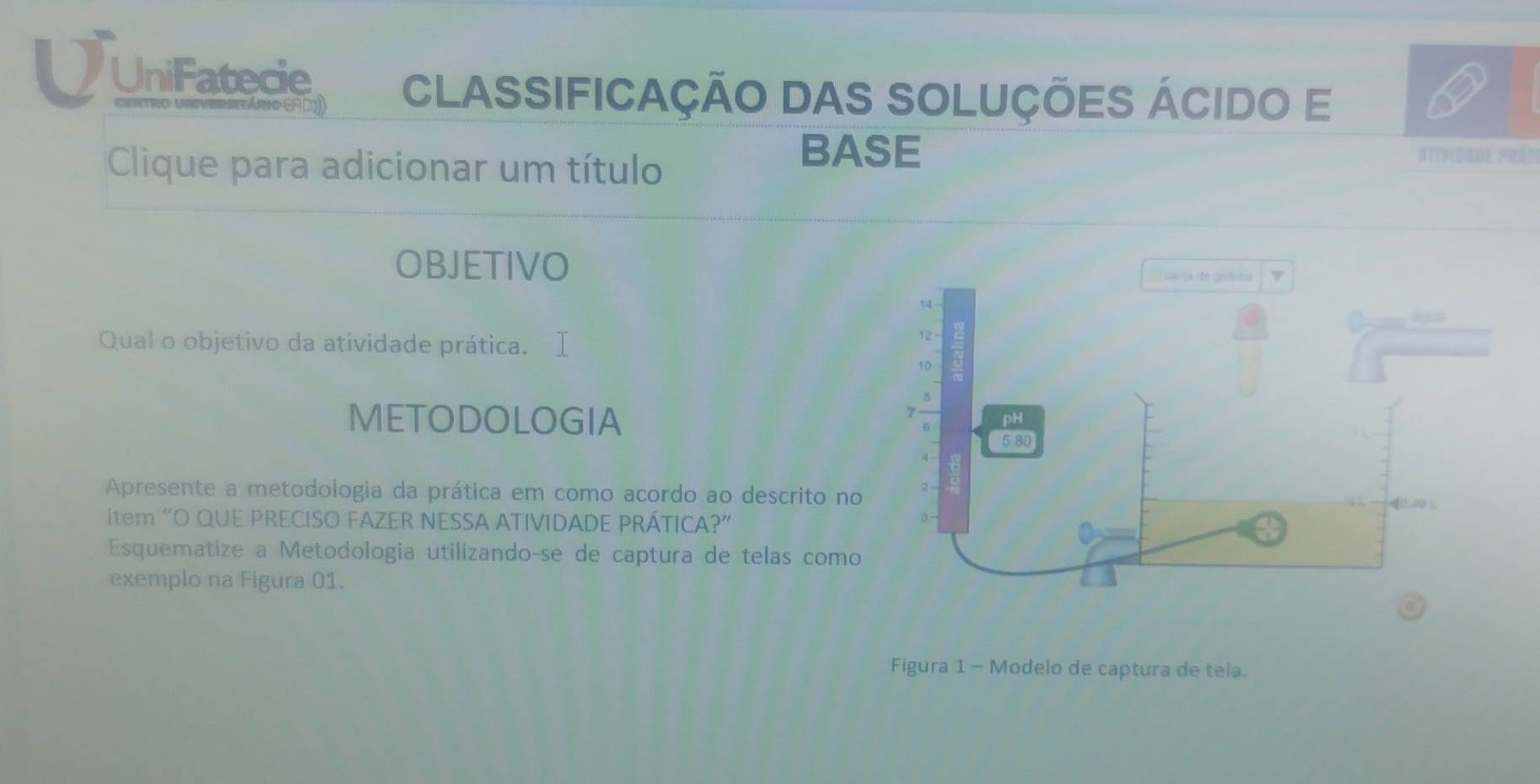 UniFatecie CLAssIFiCaÇÃo DAS SOLUções ÁCido E 
Clique para adicionar um título 
BASE Atividaue prét 
OBJETIVO 
Qual o objetivo da atividade prática. 
METODOLOGIA 
Apresente a metodologia da prática em como acordo ao descrito no 
item “O QUE PRECISO FAZER NESSA ATIVIDADE PRÁTICA?” 
Esquematize a Metodologia utilizandoçse de captura de telas como 
exemplo na Figura 01. 
Figura 1 - Modelo de captura de tela.