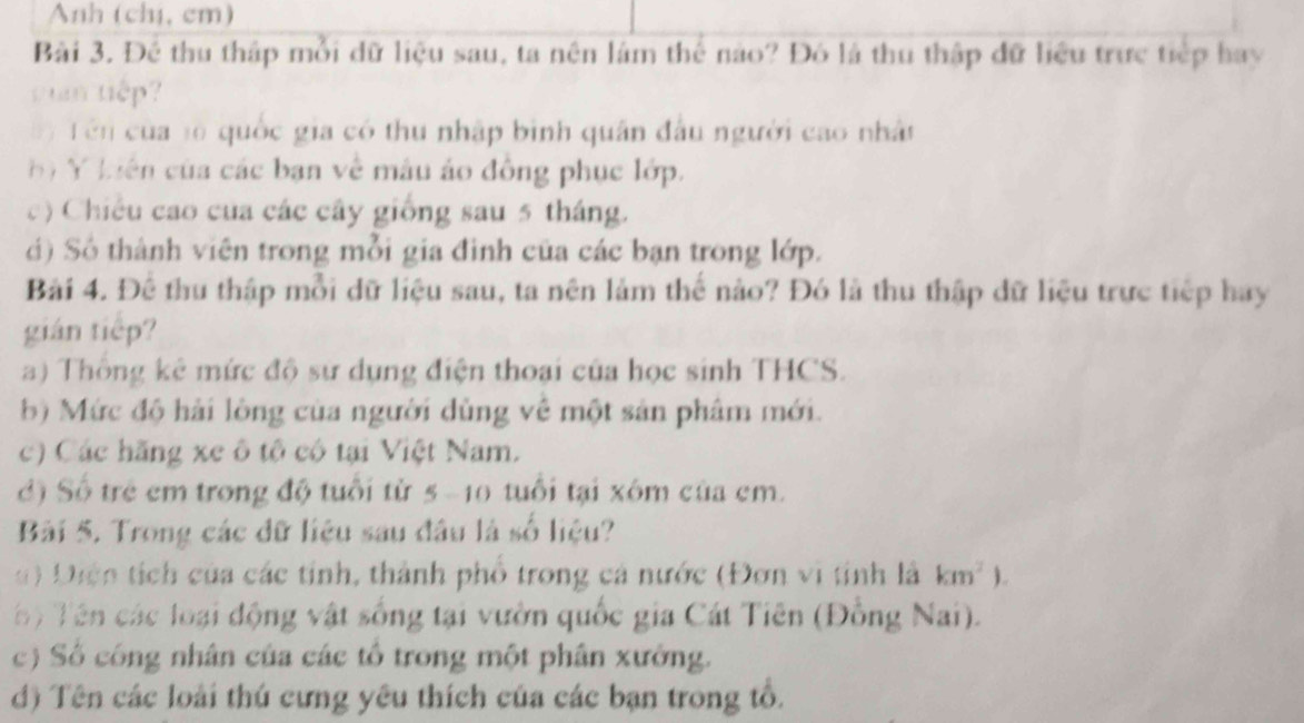 Anh (chị, cm) 
Bài 3. Để thu thập mỗi dữ liệu sau, ta nên làm thể nào? Đó là thu thập đữ liệu trực tiếp hay 
vun tiếp? 
) T ên của tố quốc gia có thu nhập bình quân đầu người cao nhất 
b Y liên của các bạn về máu áo đồng phục lớp. 
c) Chiều cao của các cây giống sau 5 tháng. 
i) Số thành viên trong mỗi gia đình của các bạn trong lớp. 
Bài 4. Để thu thập mỗi dữ liệu sau, ta nên lảm thế nào? Đó là thu thập dữ liệu trực tiếp hay 
gián tiếp? 
a) Thông kê mức độ sự dụng điện thoại của học sinh THCS. 
b) Mức độ hải lòng của người dùng về một sản phâm mới. 
c) Các hãng xe ô tộ có tại Việt Nam. 
đ) Số trẻ em trong độ tuổi từ 5 -10 tuổi tại xôm của cm. 
Bài 5. Trong các dữ liệu sau đầu là số liệu? 
Diện tích của các tỉnh, thành phố trong cá nước (Đơn vi tinh là km^2). 
T ên các loại động vật sống tại vườn quốc gia Cát Tiên (Đồng Nai). 
c) Số công nhân của các tổ trong một phân xưởng. 
d) Tên các loài thú cưng yêu thích của các bạn trong tổ.