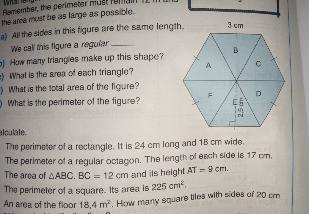 What leng
Remember, the perimeter must remain
the area must be as large as possible.
a) All the sides in this figure are the same length.
We call this figure a regular_
) How many triangles make up this shape?
) What is the area of each triangle?
) What is the total area of the figure?
What is the perimeter of the figure?
alculate.
The perimeter of a rectangle. It is 24 cm long and 18 cm wide.
The perimeter of a regular octagon. The length of each side is 17 cm.
The area of △ ABC. BC=12cm and its height AT=9cm.
The perimeter of a square. Its area is 225cm^2.
An area of the floor 18, 4m^2. How many square tiles with sides of 20 cm