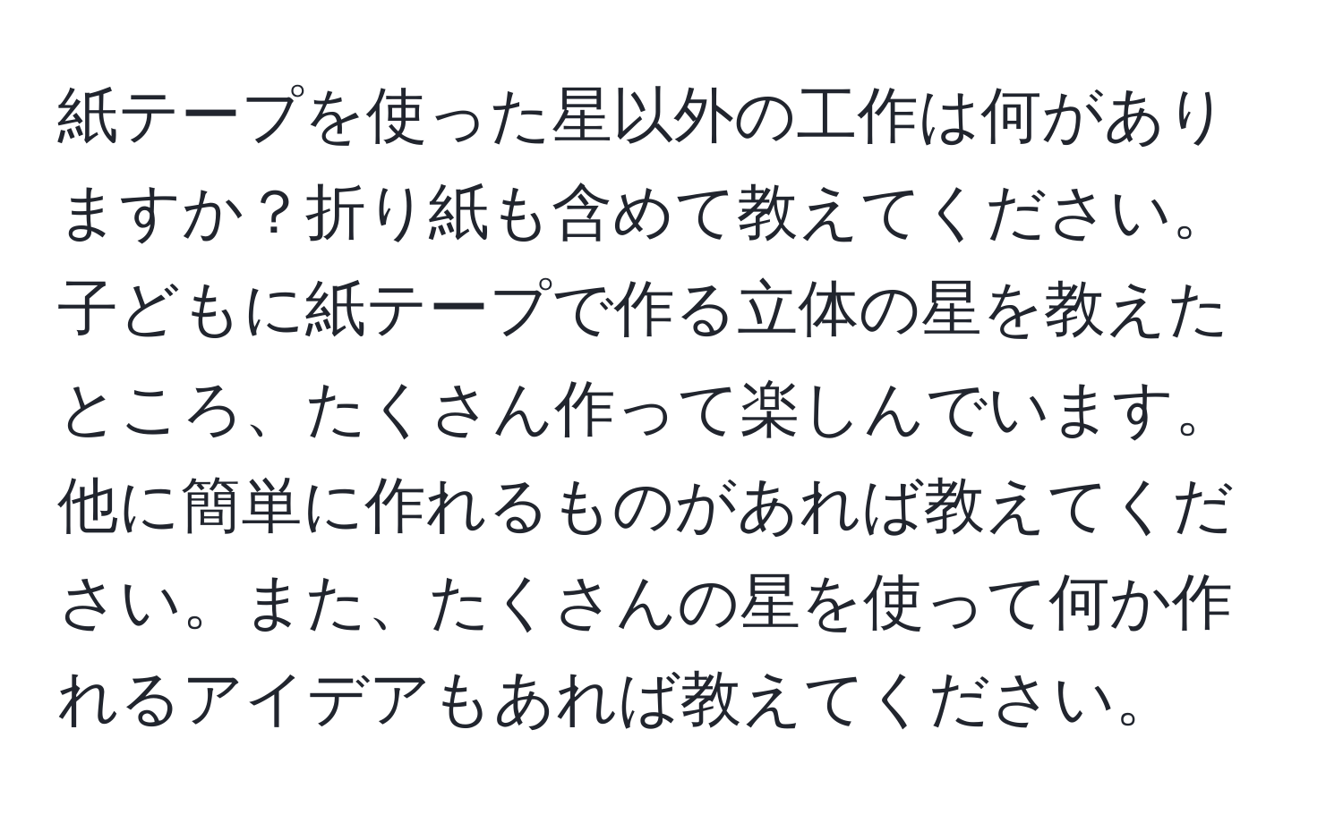 紙テープを使った星以外の工作は何がありますか？折り紙も含めて教えてください。子どもに紙テープで作る立体の星を教えたところ、たくさん作って楽しんでいます。他に簡単に作れるものがあれば教えてください。また、たくさんの星を使って何か作れるアイデアもあれば教えてください。