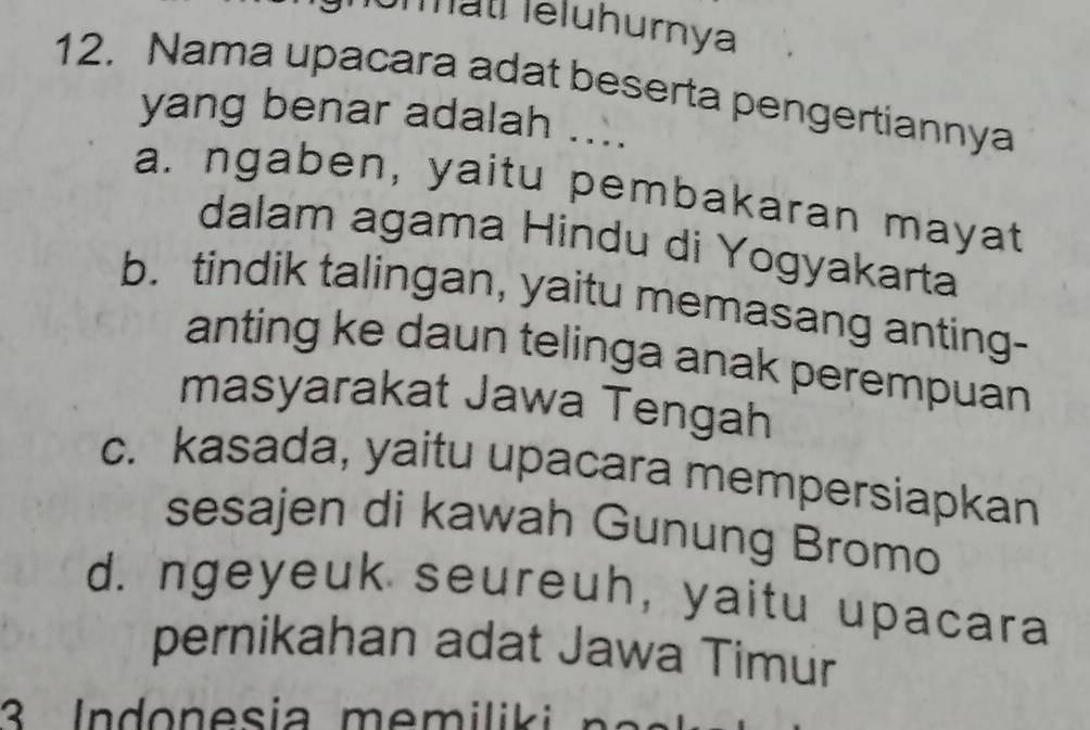 Mätí Ieluhurnya
12. Nama upacara adat beserta pengertiannya
yang benar adalah ....
a. ngaben, yaitu pembakaran mayat
dalam agama Hindu di Yogyakarta
b. tindik talingan, yaitu memasang anting-
anting ke daun telinga anak perempuan
masyarakat Jawa Tengah
c. kasada, yaitu upacara mempersiapkan
sesajen di kawah Gunung Bromo
d. ngeyeuk seureuh, yaitu upacara
pernikahan adat Jawa Timur