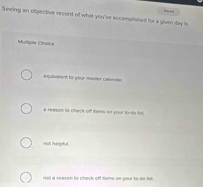 Saved
Seeing an objective record of what you've accomplished for a given day is
Multiple Choice
equivalent to your master calendar.
a reason to check off items on your to-do list.
not helpful.
not a reason to check off items on your to-do list.