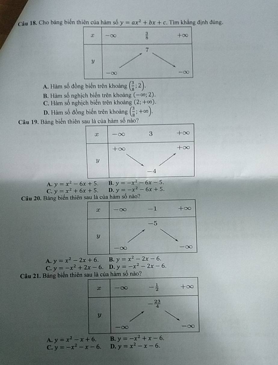 Cho bảng biến thiên của hàm số y=ax^2+bx+c. Tìm khẳng định đúng.
A. Hàm số đồng biến trên khoảng ( 3/8 ;2).
B. Hàm số nghịch biến trên khoảng (-∈fty ;2).
C. Hàm số nghịch biến trên khoảng (2;+∈fty ).
D. Hàm số đồng biến trên khoảng ( 3/8 ;+∈fty ).
Câu 19. Bảng biến thi hàm số nào?
A. y=x^2-6x+5. B. y=-x^2-6x-5.
C. y=x^2+6x+5. D. y=-x^2-6x+5.
Câu 20. Bảng biến th số nào?
A. y=x^2-2x+6. B. y=x^2-2x-6.
C. y=-x^2+2x-6. D. y=-x^2-2x-6.
Câu 21. Bảng biến th
A. y=x^2-x+6. B. y=-x^2+x-6.
C. y=-x^2-x-6. D. y=x^2-x-6.