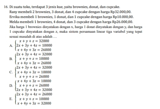 Di suatu toko, terdapat 3 jenis kue, yaitu brownies, donat, dan cupcake.
Rany membeli 2 brownies, 3 donat, dan 4 cupcake dengan harga Rp32.000,00.
Ervika membeli 1 brownies, 1 donat, dan 1 cupcake dengan harga Rp10.000,00.
Melda membeli 1 brownies, 4 donat, dan 3 cupcake dengan harga Rp26.000,00.
Jika harga 1 brownies dinyatakan dengan x, harga 1 donat dinyatakan dengan y, dan harga
1 cupcake dinyatakan dengan z, maka sistem persamaan linear tiga variabel yang tepat
sesuai masalah di atas adalah …
A. beginarrayl x+y+z=32000 2x+3y+4z=10000 x+4y+3z=26000endarray.
B. beginarrayl 2x+3y+4z=32000 x+y+z=10000 x+4y+3z=26000endarray.
C. beginarrayl 2x+3y+4z=32000 x+4y+3z=10000 x+y+z=26000endarray.
D. beginarrayl x+4y+3z=10000 x+y+z=26000 2x+3y+4z=32000endarray.
E. beginarrayl 2x+3y+4z=26000 x+y+z=10000 x+4y+3z=32000endarray.