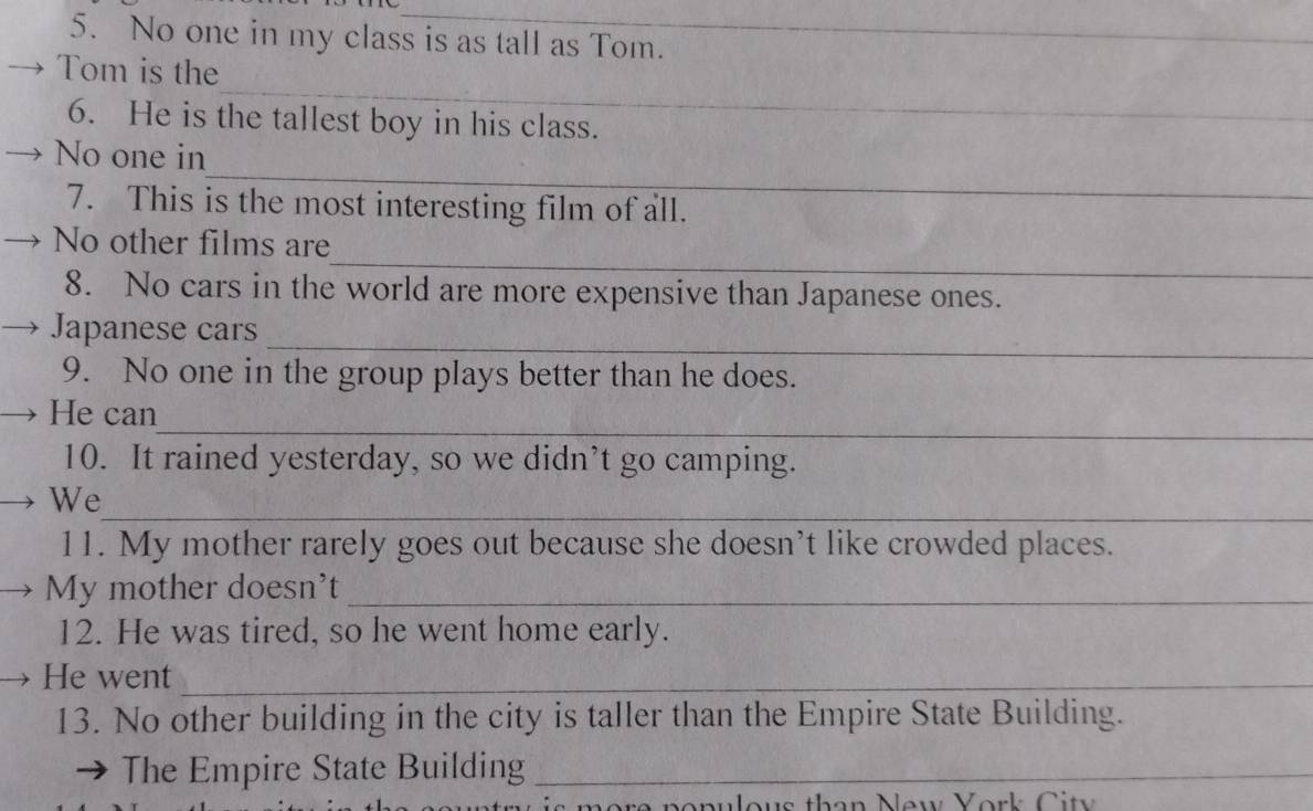 No one in my class is as tall as Tom. 
_ 
Tom is the 
6. He is the tallest boy in his class. 
_ 
No one in 
7. This is the most interesting film of all. 
_ 
No other films are 
8. No cars in the world are more expensive than Japanese ones. 
_ 
Japanese cars 
9. No one in the group plays better than he does. 
_ 
He can 
10. It rained yesterday, so we didn’t go camping. 
_ 
We 
11. My mother rarely goes out because she doesn’t like crowded places. 
My mother doesn't_ 
12. He was tired, so he went home early. 
He went_ 
13. No other building in the city is taller than the Empire State Building. 
The Empire State Building_