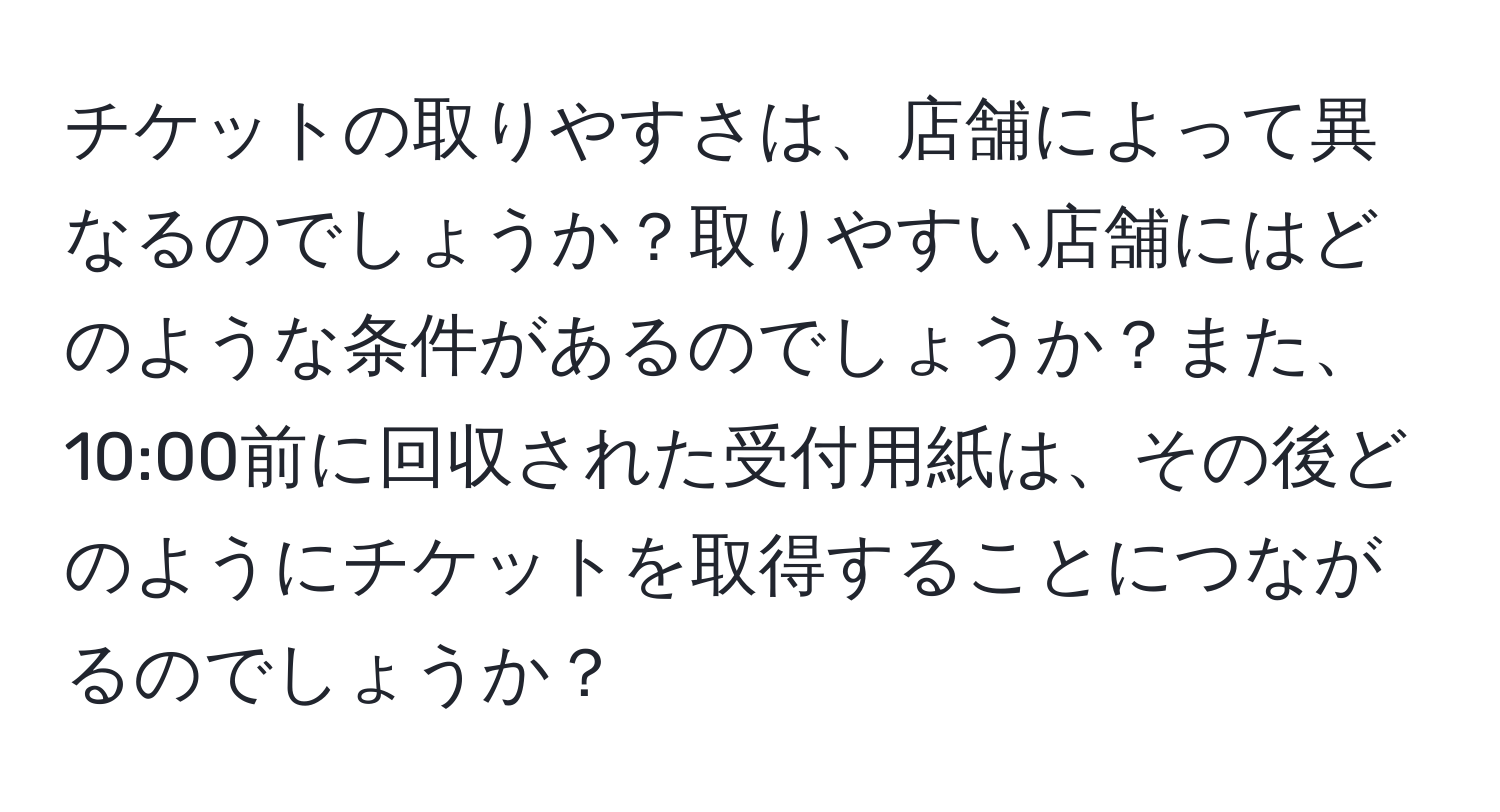 チケットの取りやすさは、店舗によって異なるのでしょうか？取りやすい店舗にはどのような条件があるのでしょうか？また、10:00前に回収された受付用紙は、その後どのようにチケットを取得することにつながるのでしょうか？