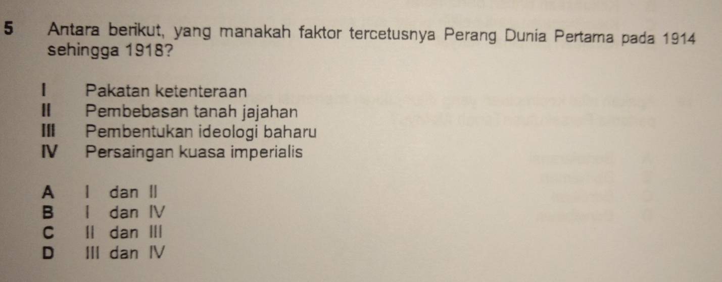 Antara berikut, yang manakah faktor tercetusnya Perang Dunia Pertama pada 1914
sehingga 1918?
€ Pakatan ketenteraan
I Pembebasan tanah jajahan
II Pembentukan ideologi baharu
IV Persaingan kuasa imperialis
A l dan Ⅱ
B l dan IV
C ll dan III
D III dan Ⅳ