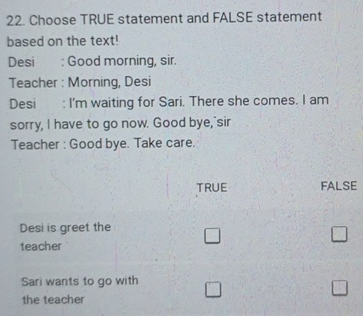 Choose TRUE statement and FALSE statement
based on the text!
Desi : Good morning, sir.
Teacher : Morning, Desi
Desi : I'm waiting for Sari. There she comes. I am
sorry, I have to go now. Good bye,"sir
Teacher : Good bye. Take care.
TRUE FALSE
Desi is greet the
teacher
□ 
□ 
Sari wants to go with □ 
□ 
the teacher