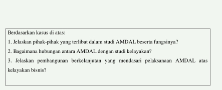 Berdasarkan kasus di atas: 
1. Jelaskan pihak-pihak yang terlibat dalam studi AMDAL beserta fungsinya? 
2. Bagaimana hubungan antara AMDAL dengan studi kelayakan? 
3. Jelaskan pembangunan berkelanjutan yang mendasari pelaksanaan AMDAL atas 
kelayakan bisnis?