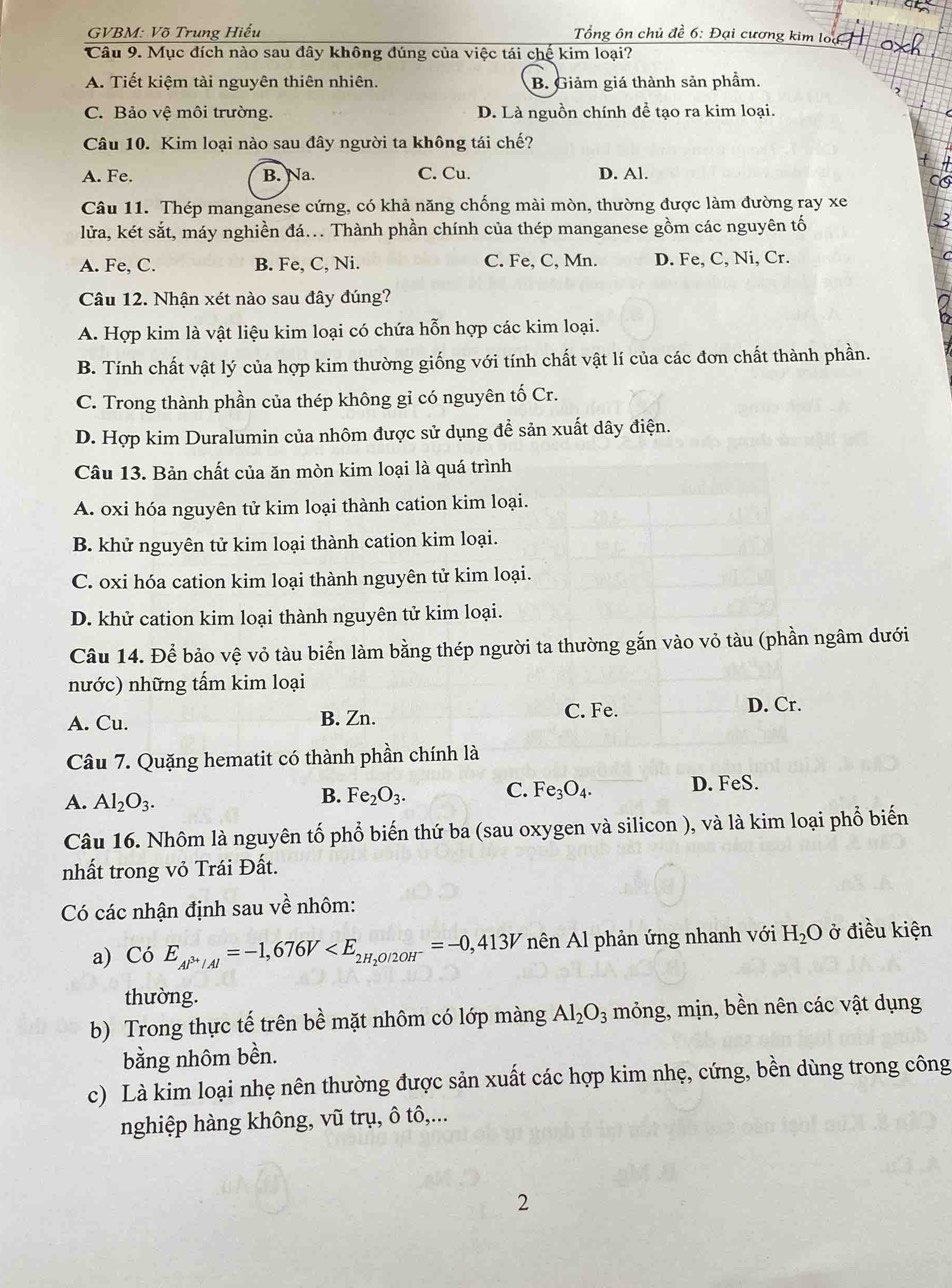 GVBM: Võ Trung Hiếu  Tổng ôn chủ đề 6: Đại cương kim loa 
Câu 9. Mục đích nào sau đây không đúng của việc tái chế kim loại?
A. Tiết kiệm tài nguyên thiên nhiên. B. Giảm giá thành sản phẩm.
C. Bảo vệ môi trường. D. Là nguồn chính để tạo ra kim loại.
Câu 10. Kim loại nào sau đây người ta không tái chế?
A. Fe. B. Na. C. Cu. D. Al.
C
Câu 11. Thép manganese cứng, có khả năng chống mài mòn, thường được làm đường ray xe
lửa, két sắt, máy nghiền đá... Thành phần chính của thép manganese gồm các nguyên tố
3
A. Fe, C. B. Fe, C, Ni. C. Fe, C, Mn. D. Fe, C, Ni, Cr.
Câu 12. Nhận xét nào sau đây đúng?
A. Hợp kim là vật liệu kim loại có chứa hỗn hợp các kim loại.
B. Tính chất vật lý của hợp kim thường giống với tính chất vật lí của các đơn chất thành phần.
C. Trong thành phần của thép không gỉ có nguyên tố Cr.
D. Hợp kim Duralumin của nhôm được sử dụng để sản xuất dây điện.
Câu 13. Bản chất của ăn mòn kim loại là quá trình
A. oxi hóa nguyên tử kim loại thành cation kim loại.
B. khử nguyên tử kim loại thành cation kim loại.
C. oxi hóa cation kim loại thành nguyên tử kim loại.
D. khử cation kim loại thành nguyên tử kim loại.
Câu 14. Để bảo vệ vỏ tàu biển làm bằng thép người ta thường gắn vào vỏ tàu (phần ngâm dưới
nước) những tấm kim loại
A. Cu. B. Zn. C. Fe. D. Cr.
Câu 7. Quặng hematit có thành phần chính là
A. Al_2O_3. D. FeS.
B. Fe_2O_3. C. Fe_3O_4.
Câu 16. Nhôm là nguyên tố phổ biến thứ ba (sau oxygen và silicon ), và là kim loại phổ biến
nhất trong vỏ Trái Đất.
Có các nhận định sau về nhôm:
a) CoE_Al^(3+)/Al=-1,676V nên Al phản ứng nhanh với H_2O ở điều kiện
thường.
b) Trong thực tế trên bề mặt nhôm có lớp màng Al_2O_3 mỏng, mịn, bền nên các vật dụng
bằng nhôm bền.
c) Là kim loại nhẹ nên thường được sản xuất các hợp kim nhẹ, cứng, bền dùng trong công
nghiệp hàng không, vũ trụ, ô tô,...
2