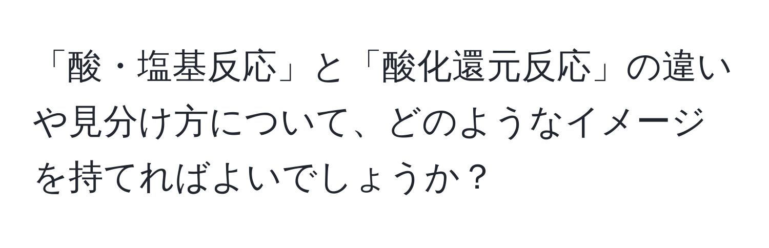 「酸・塩基反応」と「酸化還元反応」の違いや見分け方について、どのようなイメージを持てればよいでしょうか？