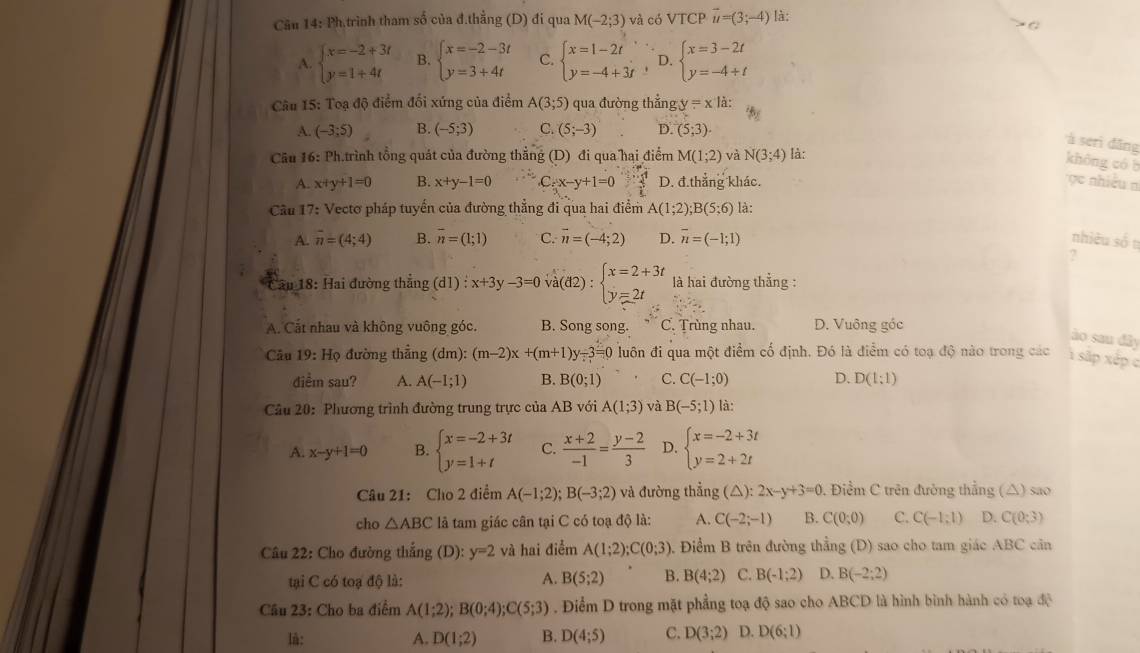 Cău 14: Ph.trình tham số của đ.thẳng (D) đi qua M(-2;3) và có VTCP vector u=(3;-4) là:
A. beginarrayl x=-2+3t y=1+4tendarray. B. beginarrayl x=-2-3t y=3+4tendarray. C. beginarrayl x=1-2t y=-4+3tendarray. , D beginarrayl x=3-2t y=-4+tendarray.
Câu 15: Toạ độ điểm đổi xứng của điểm A(3;5) qua đường thẳng y=xli:
A. (-3;5) B. (-5;3) C. (5;-3) D. (5;3).
à serì dāng
Cu 16: Ph.trình tổng quát của đường thẳng (D) đi qua hại điểm M(1;2) và N(3;4) là:
không có b
A. x+y+1=0 B. x+y-1=0 C_5x-y+1=0  2/t  D. đ.thắng khác.
e nhiều n
Cầu 17: Vectơ pháp tuyển của đường thẳng đi qua hai điểm A(1;2);B(5;6) là:
A. overline n=(4;4) B. overline n=(1;1) C. vector n=(-4;2) D. overline n=(-1;1) nhiều số t
?
* ău 18: Hai đường thẳng (d1) : x+3y-3=0 )va(d2):beginarrayl x=2+3t y=2tendarray. là hai đường thẳng :
A. Cắt nhau và không vuông góc. B. Song song. C . Trùng nhau. D. Vuông góc
ào sau đây
Câu 19: Họ đường thắng dm):(m-2)x+(m+1)y-3=0 luôn đi qua một điểm cố định. Đó là điểm có toạ độ nào trong các 1 sắp xếp c
diểm sau? A. A(-1;1) B. B(0;1) C. C(-1;0) D. D(1:1)
Câu 20: Phương trình đường trung trực của AB với A(1;3) và B(-5;1) là:
A. x-y+1=0 B. beginarrayl x=-2+3t y=1+tendarray. C.  (x+2)/-1 = (y-2)/3  D. beginarrayl x=-2+3t y=2+2tendarray.
Câu 21: Cho 2 điểm A(-1;2);B(-3;2) và đường thể ng(△ ):2x-y+3=0 0. Điểm C trên đường thẳng (△) sao
cho △ ABC là tam giác cân tại C có toạ độ là: A. C(-2;-1) B. C(0;0) C. C(-1:1) D. C(0;3)
Câu 22: Cho đường thẳng (D): y=2 và hai điểm A(1;2);C(0;3) 0. Điểm B trên đường thẳng (D) sao cho tam giác ABC căn
tại C có toạ độ là: A. B(5;2) B. B(4;2) C. B(-1;2) D. B(-2:2)
Câu 23: Cho ba điểm A(1;2);B(0;4);C(5;3). Điểm D trong mặt phẳng toạ độ sao cho ABCD là hình bình hành có toạ độ
lù: A. D(1;2) B. D(4;5) C. D(3;2) D. D(6;1)