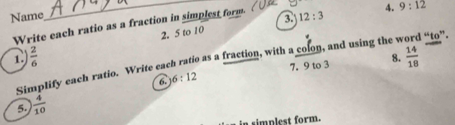 Name 
Write each ratio as a fraction in simplest form. 
_3. 12:3 4. 9:12
2. 5 to 10
1  2/6 
7. 9 to 3 8.  14/18 
Simplify each ratio. Write each ratio as a fraction, with a colon, and using the word “to”. 
6. 6:12
5.  4/10 
a simplest form.