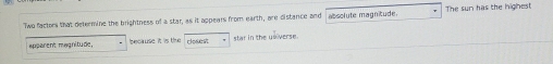 Two factors that determine the brightness of a star, as it appears from earth, are distance and absolute magnitude. The sun has the highest 
apparent magnitude. because it is the closest star in the universe.