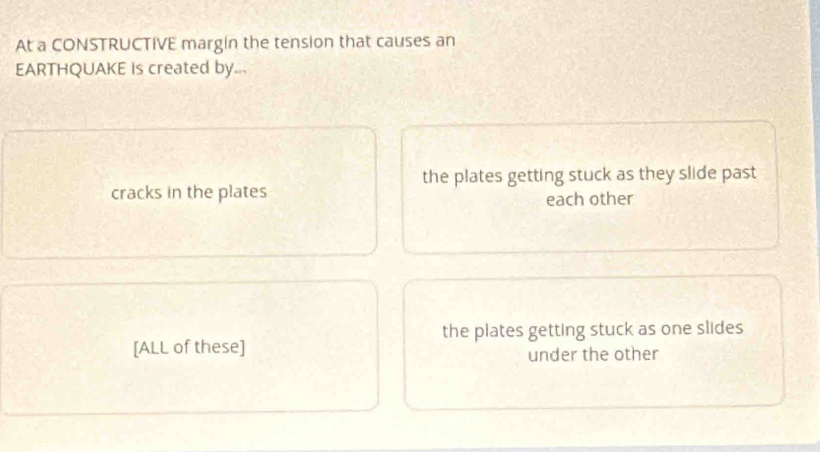 At a CONSTRUCTIVE margin the tension that causes an
EARTHQUAKE is created by...
the plates getting stuck as they slide past
cracks in the plates each other
the plates getting stuck as one slides
[ALL of these]
under the other