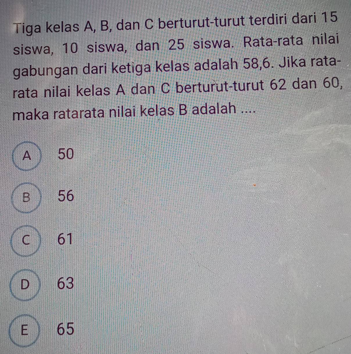 Tiga kelas A, B, dan C berturut-turut terdiri dari 15
siswa, 10 siswa, dan 25 siswa. Rata-rata nilai
gabungan dari ketiga kelas adalah 58, 6. Jika rata-
rata nilai kelas A dan C berturut-turut 62 dan 60,
maka ratarata nilai kelas B adalah ....
A  50
B 56
c 61
D ) 63
E 65