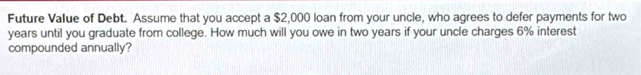 Future Value of Debt. Assume that you accept a $2,000 loan from your uncle, who agrees to defer payments for two
years until you graduate from college. How much will you owe in two years if your uncle charges 6% interest 
compounded annually?