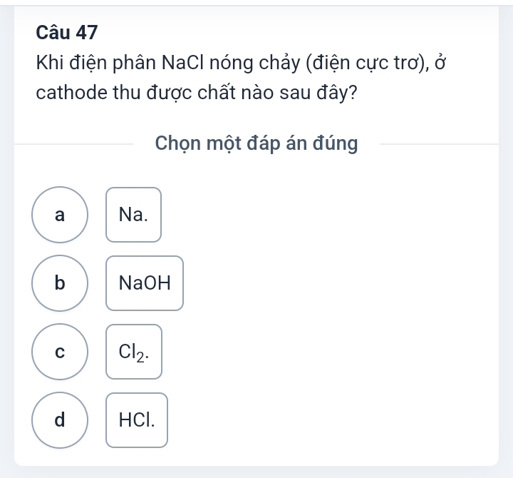 Khi điện phân NaCl nóng chảy (điện cực trơ), ở
cathode thu được chất nào sau đây?
Chọn một đáp án đúng
a Na.
b NaOH
C Cl_2.
d HCl.